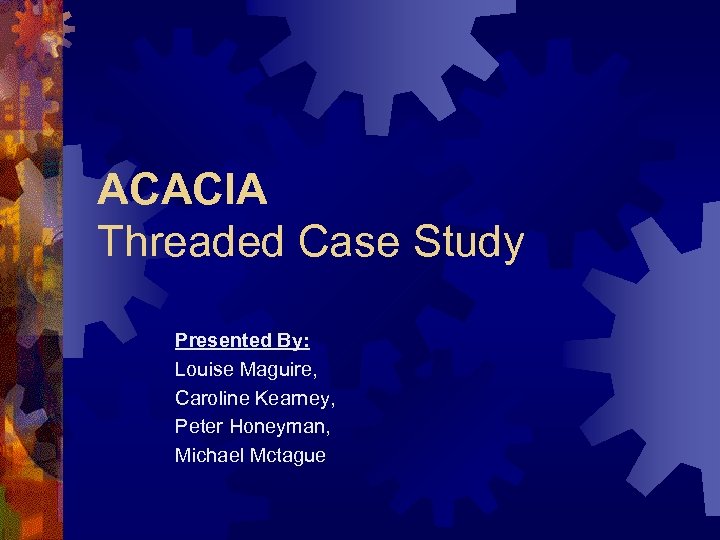 ACACIA Threaded Case Study Presented By: Louise Maguire, Caroline Kearney, Peter Honeyman, Michael Mctague