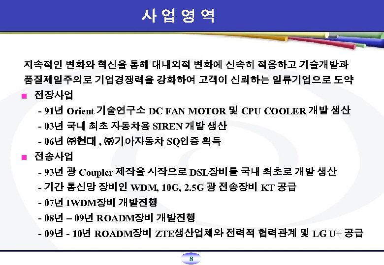 사업영역 지속적인 변화와 혁신을 통해 대내외적 변화에 신속히 적응하고 기술개발과 품질제일주의로 기업경쟁력을 강화하여 고객이
