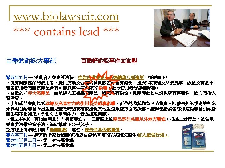 www. biolawsuit. com *** contains lead *** 百傲鈣訴訟大事記 百傲鈣訴訟事件面面觀 零五年九月---- 消費者入稟高等法院，控告百傲藥業及溫捷總裁八項違例，擇要如下﹕ • 沒有向該產品的使用者，提供清晰及合理的關於該產品含有鉛份，過去 1年來違反65號提案，故意及有意不