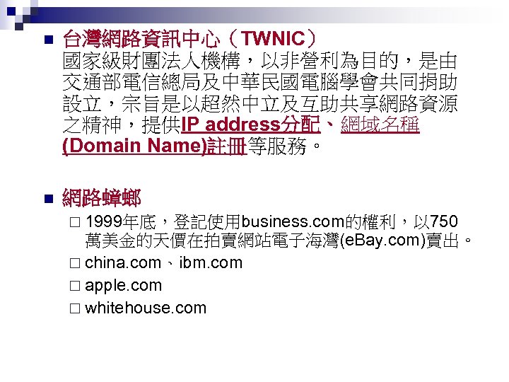 n 台灣網路資訊中心（TWNIC） 國家級財團法人機構，以非營利為目的，是由 交通部電信總局及中華民國電腦學會共同捐助 設立，宗旨是以超然中立及互助共享網路資源 之精神，提供IP address分配、網域名稱 (Domain Name)註冊等服務。 n 網路蟑螂 ¨ 1999年底，登記使用business. com的權利，以