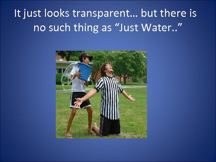 It just looks transparent… but there is no such thing as “Just Water. .