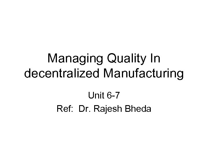 Managing Quality In decentralized Manufacturing Unit 6 -7 Ref: Dr. Rajesh Bheda 