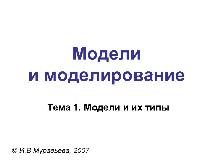 Модели и моделирование Тема 1. Модели и их типы © И. В. Муравьева, 2007