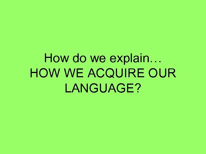 How do we explain… HOW WE ACQUIRE OUR LANGUAGE? 