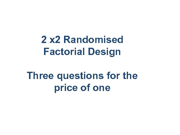 2 x 2 Randomised Factorial Design Three questions for the price of one 
