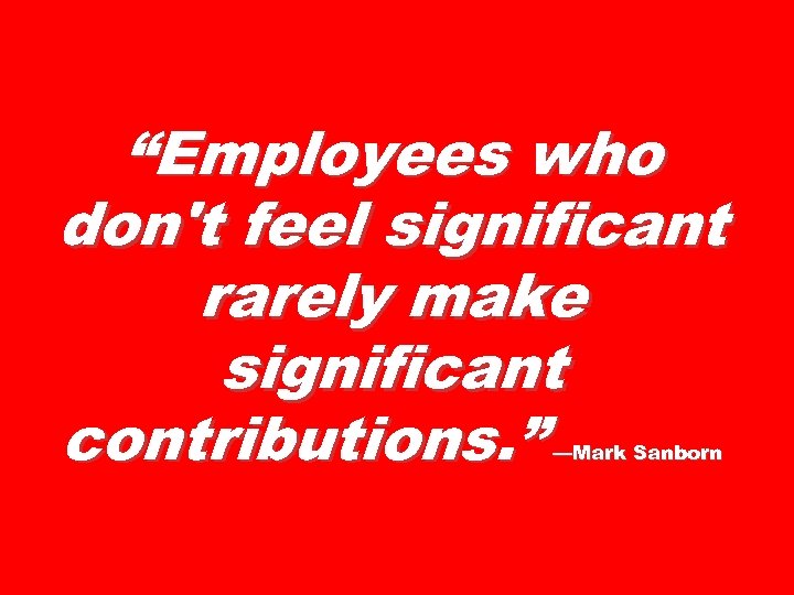 “Employees who don't feel significant rarely make significant contributions. ” —Mark Sanborn 