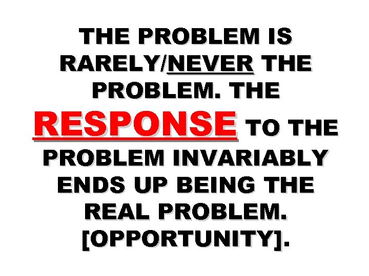 THE PROBLEM IS RARELY/NEVER THE PROBLEM. THE RESPONSE TO THE PROBLEM INVARIABLY ENDS UP