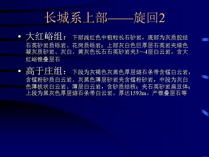 长城系上部——旋回 2 • 大红峪组：下部浅红色中粗粒长石砂岩，底部为灰质胶结 石英砂岩质砾岩、花岗质砾岩；上部灰白色巨厚层石英岩夹绿色 凝灰质砂岩、灰白、黄灰色长石石英砂岩夹 3～ 4层白云岩。含大 红峪锥叠层石 • 高于庄组：下段为灰褐色灰黑色厚层燧石条带含锰白云岩， 含锰粉砂质白云岩、灰黑色薄层砂岩夹含锰粉砂岩，中段为灰白 色薄板状白云岩、薄层白云岩，含砂质结核；夹石英砂岩扁豆体； 上段为黑灰色厚层燧石条带白云岩。厚达