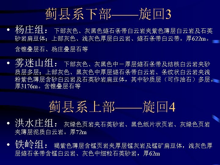 蓟县系下部——旋回 3 • 杨庄组：下部灰色、灰黑色燧石条带白云岩夹紫色薄层白云岩及石英 砂岩扁豆体；上部灰色、浅灰色厚层白云岩、燧石条带白云带。厚 622 m。 含锥叠层石、杨庄叠层石等 • 雾迷山组：下部灰色、灰黑色中－厚层燧石条带及结核白云岩夹砂 质层多层；上部灰色、黑灰色中厚层燧石条带白云岩、条纹状白云岩夹浅 粉紫色薄层含砂白云岩及石英砂岩扁豆体，其中砂质层（可作油石）多层。 厚 3176