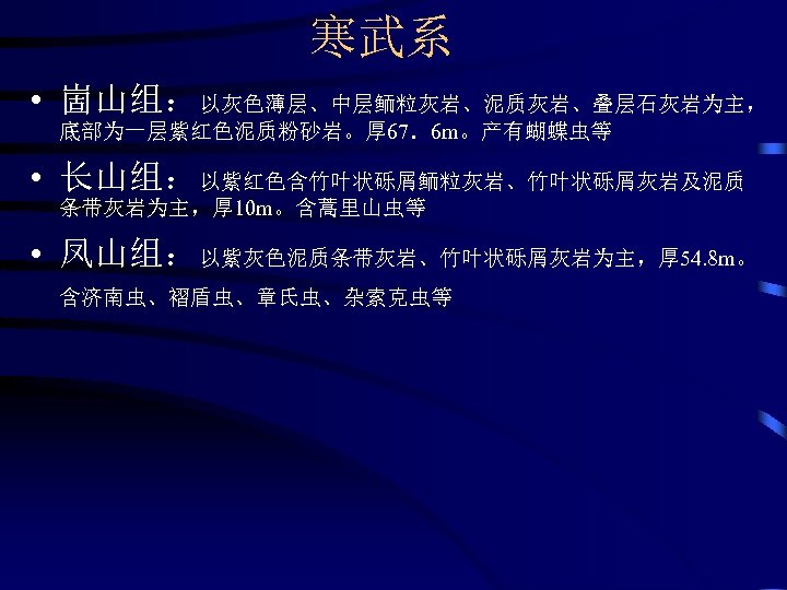 寒武系 • 崮山组：以灰色薄层、中层鲕粒灰岩、泥质灰岩、叠层石灰岩为主， 底部为一层紫红色泥质粉砂岩。厚 67．6 m。产有蝴蝶虫等 • 长山组：以紫红色含竹叶状砾屑鲕粒灰岩、竹叶状砾屑灰岩及泥质 条带灰岩为主，厚 10 m。含蒿里山虫等 • 凤山组：以紫灰色泥质条带灰岩、竹叶状砾屑灰岩为主，厚 54.