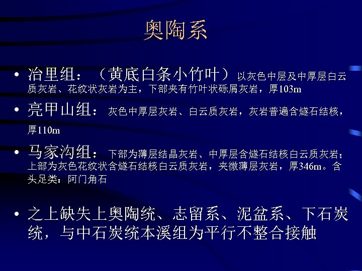 奥陶系 • 冶里组：（黄底白条小竹叶）以灰色中层及中厚层白云 质灰岩、花纹状灰岩为主，下部夹有竹叶状砾屑灰岩，厚 103 m • 亮甲山组：灰色中厚层灰岩、白云质灰岩，灰岩普遍含燧石结核， 厚 110 m • 马家沟组：下部为薄层结晶灰岩、中厚层含燧石结核白云质灰岩； 上部为灰色花纹状含燧石结核白云质灰岩，夹微薄层灰岩，厚