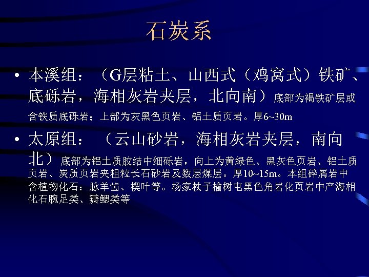 石炭系 • 本溪组：（G层粘土、山西式（鸡窝式）铁矿、 底砾岩，海相灰岩夹层，北向南）底部为褐铁矿层或 含铁质底砾岩；上部为灰黑色页岩、铝土质页岩。厚 6~30 m • 太原组： （云山砂岩，海相灰岩夹层，南向 北）底部为铝土质胶结中细砾岩，向上为黄绿色、黑灰色页岩、铝土质 页岩、炭质页岩夹粗粒长石砂岩及数层煤层。厚 10~15 m。本组碎屑岩中