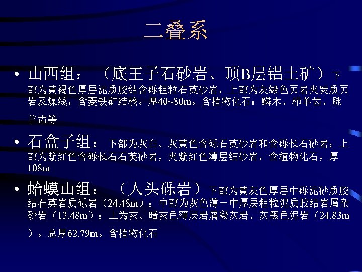 二叠系 • 山西组： （底王子石砂岩、顶B层铝土矿）下 部为黄褐色厚层泥质胶结含砾粗粒石英砂岩，上部为灰绿色页岩夹炭质页 岩及煤线，含菱铁矿结核。厚 40~80 m。含植物化石：鳞木、栉羊齿、脉 羊齿等 • 石盒子组：下部为灰白、灰黄色含砾石英砂岩和含砾长石砂岩；上 部为紫红色含砾长石石英砂岩，夹紫红色薄层细砂岩，含植物化石，厚 108 m