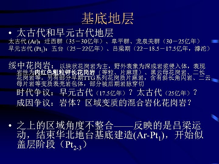 基底地层 • 太古代和早元古代地层 太古代 (Ar)：迁西群（35－30亿年）、阜平群、龙泉关群（30－25亿年） 早元古代 (Pt 1)：五台（25－22亿年）、吕梁期（22－18. 5－17. 5亿年，滹沱） 绥中花岗岩：以块状花岗岩为主，野外表象为深成岩浆侵入体，表现 岩性为肉红色粗粒钾长花岗岩（等粒、片麻理）、黑云母花岗岩、二长 花岗岩等。另有部分早期TTG系列花岗质片麻岩，含有斜长角闪岩、二云 母片岩等变质表壳岩包体，部分被后期岩脉穿切