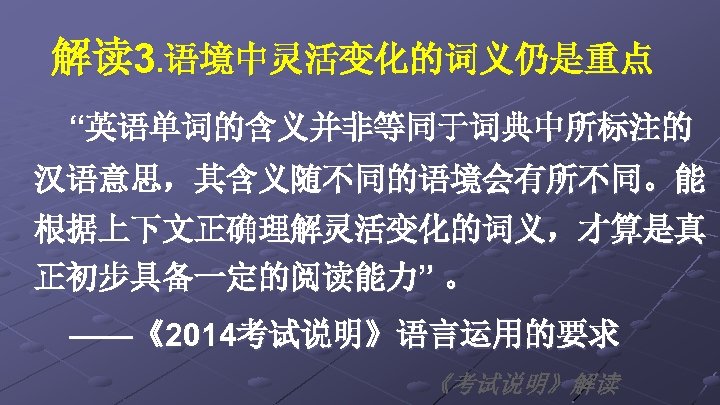 解读 3. 语境中灵活变化的词义仍是重点 “英语单词的含义并非等同于词典中所标注的 汉语意思，其含义随不同的语境会有所不同。能 根据上下文正确理解灵活变化的词义，才算是真 正初步具备一定的阅读能力” 。 ——《2014考试说明》语言运用的要求 《考试说明》解读 