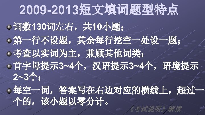 2009 -2013短文填词题型特点 词数 130词左右，共 10小题； 第一行不设题，其余每行挖空一处设一题； 考查以实词为主，兼顾其他词类； 首字母提示 3~4个，汉语提示 3~4个，语境提示 2~3个； 每空一词，答案写在右边对应的横线上，超过一 个的，该小题以零分计。 《考试说明》解读