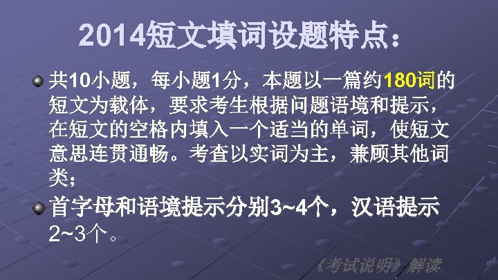 2014短文填词设题特点： 共 10小题，每小题 1分，本题以一篇约 180词的 短文为载体，要求考生根据问题语境和提示， 在短文的空格内填入一个适当的单词，使短文 意思连贯通畅。考查以实词为主，兼顾其他词 类； 首字母和语境提示分别 3~4个，汉语提示 2~3个。 《考试说明》解读 