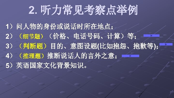 2. 听力常见考察点举例 1）问人物的身份或说话时所在地点； 2）（细节题）（价格、电话号码、计算）等； 3）（判断题）目的、意图设题(比如抱怨、抱歉等)； 4）（推理题）推断说话人的言外之意； 5）英语国家文化背景知识。 