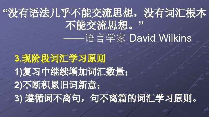 “没有语法几乎不能交流思想，没有词汇根本 不能交流思想。” ——语言学家 David Wilkins 3. 现阶段词汇学习原则 1)复习中继续增加词汇数量； 2)不断积累旧词新意； 3) 遵循词不离句，句不离篇的词汇学习原则。 