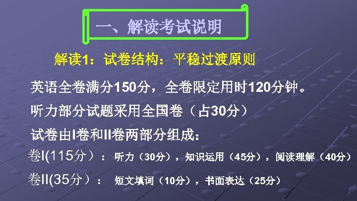 一、解读考试说明 解读 1：试卷结构：平稳过渡原则 英语全卷满分150分，全卷限定用时 120分钟。 听力部分试题采用全国卷（占 30分） 试卷由I卷和II卷两部分组成： 卷I(115分）：听力（30分），知识运用（45分），阅读理解（40分） 卷II(35分）： 短文填词（10分），书面表达（25分） 