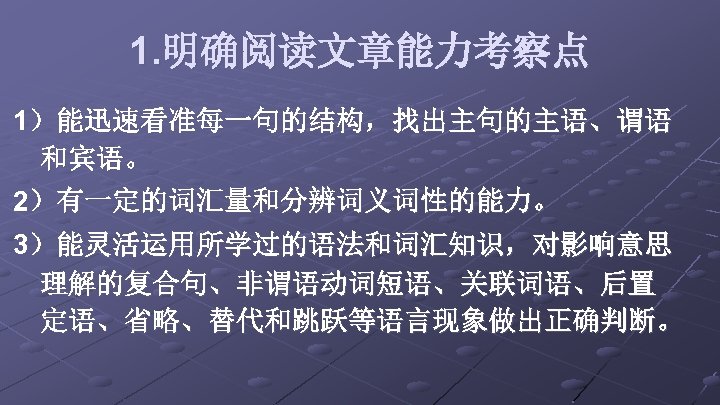 1. 明确阅读文章能力考察点 1）能迅速看准每一句的结构，找出主句的主语、谓语 和宾语。 2）有一定的词汇量和分辨词义词性的能力。 3）能灵活运用所学过的语法和词汇知识，对影响意思 理解的复合句、非谓语动词短语、关联词语、后置 定语、省略、替代和跳跃等语言现象做出正确判断。 