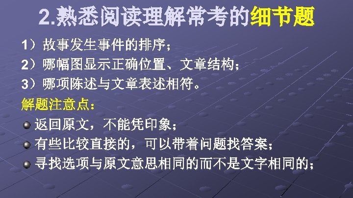 2. 熟悉阅读理解常考的细节题 1）故事发生事件的排序； 2）哪幅图显示正确位置、文章结构； 3）哪项陈述与文章表述相符。 解题注意点： 返回原文，不能凭印象； 有些比较直接的，可以带着问题找答案； 寻找选项与原文意思相同的而不是文字相同的； 