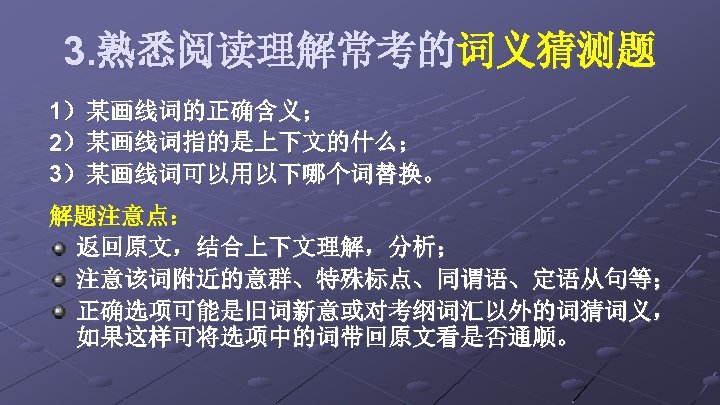 3. 熟悉阅读理解常考的词义猜测题 1）某画线词的正确含义； 2）某画线词指的是上下文的什么； 3）某画线词可以用以下哪个词替换。 解题注意点： 返回原文，结合上下文理解，分析； 注意该词附近的意群、特殊标点、同谓语、定语从句等； 正确选项可能是旧词新意或对考纲词汇以外的词猜词义， 如果这样可将选项中的词带回原文看是否通顺。 