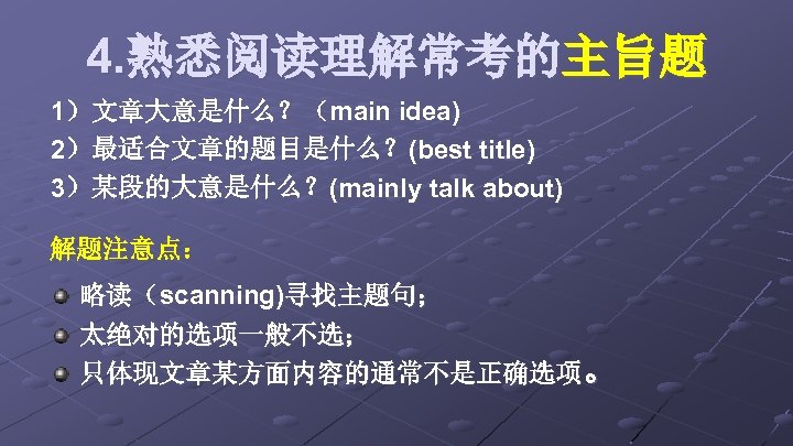 4. 熟悉阅读理解常考的主旨题 1）文章大意是什么？（main idea) 2）最适合文章的题目是什么？(best title) 3）某段的大意是什么？(mainly talk about) 解题注意点： 略读（scanning)寻找主题句； 太绝对的选项一般不选； 只体现文章某方面内容的通常不是正确选项。 
