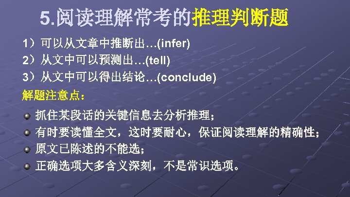 5. 阅读理解常考的推理判断题 1）可以从文章中推断出…(infer) 2）从文中可以预测出…(tell) 3）从文中可以得出结论…(conclude) 解题注意点： 抓住某段话的关键信息去分析推理； 有时要读懂全文，这时要耐心，保证阅读理解的精确性； 原文已陈述的不能选； 正确选项大多含义深刻，不是常识选项。 