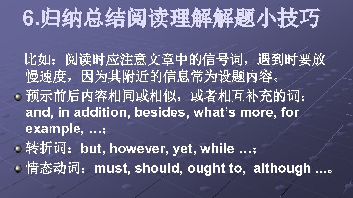 6. 归纳总结阅读理解解题小技巧 比如：阅读时应注意文章中的信号词，遇到时要放 慢速度，因为其附近的信息常为设题内容。 预示前后内容相同或相似，或者相互补充的词： and, in addition, besides, what’s more, for example, …；