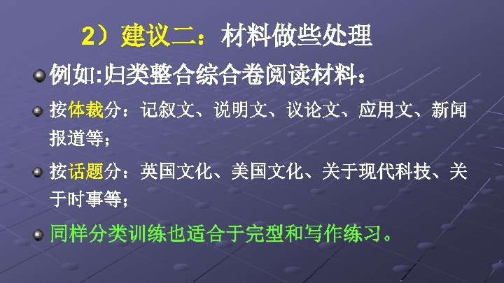 2）建议二：材料做些处理 例如: 归类整合综合卷阅读材料： 按体裁分：记叙文、说明文、议论文、应用文、新闻 报道等； 按话题分：英国文化、美国文化、关于现代科技、关 于时事等； 同样分类训练也适合于完型和写作练习。 