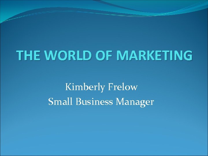 THE WORLD OF MARKETING Kimberly Frelow Small Business Manager 
