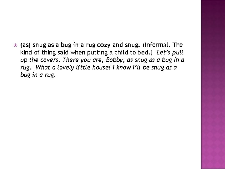  (as) snug as a bug in a rug cozy and snug. (Informal. The