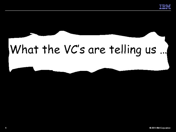 What the VC’s are telling us …. 6 © 2009 IBM Corporation 