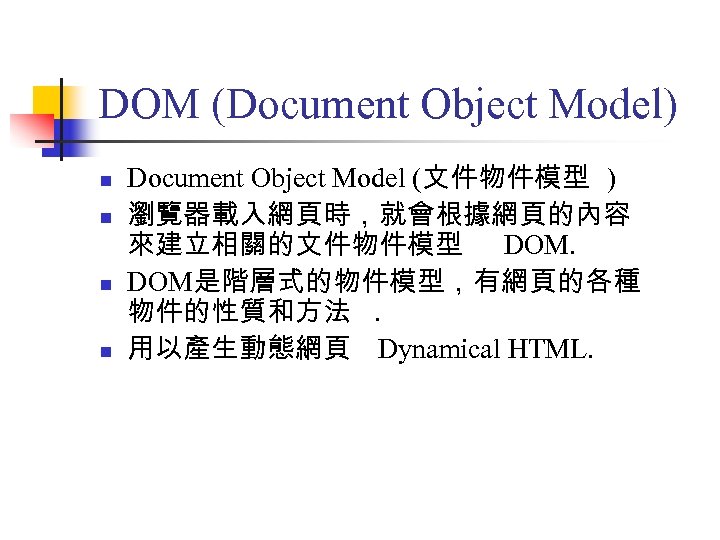 DOM (Document Object Model) n n Document Object Model (文件物件模型 ) 瀏覽器載入網頁時，就會根據網頁的內容 來建立相關的文件物件模型 DOM是階層式的物件模型，有網頁的各種
