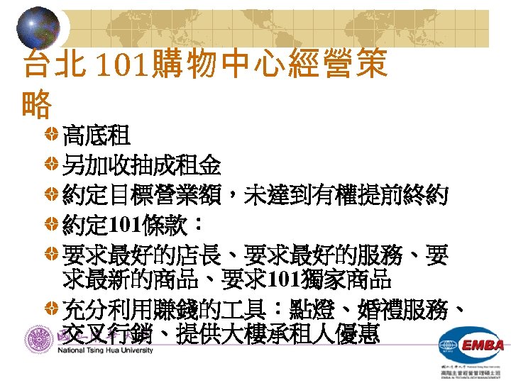 台北 101購物中心經營策 略 高底租 另加收抽成租金 約定目標營業額，未達到有權提前終約 約定 101條款： 要求最好的店長、要求最好的服務、要 求最新的商品、要求101獨家商品 充分利用賺錢的 具：點燈、婚禮服務、 交叉行銷、提供大樓承租人優惠 