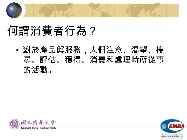 何謂消費者行為？ • 對於產品與服務，人們注意、渴望、搜 尋、評估、獲得、消費和處理時所從事 的活動。 