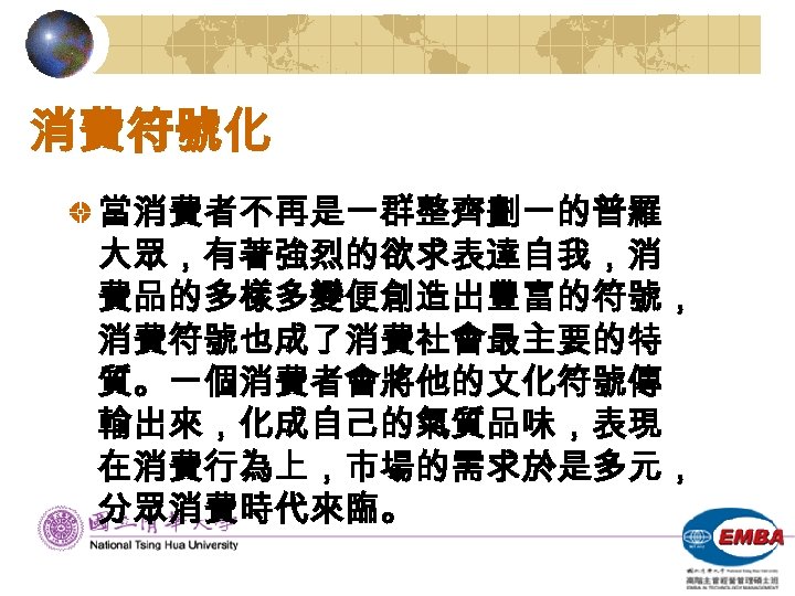 消費符號化 當消費者不再是一群整齊劃一的普羅 大眾，有著強烈的欲求表達自我，消 費品的多樣多變便創造出豐富的符號， 消費符號也成了消費社會最主要的特 質。一個消費者會將他的文化符號傳 輸出來，化成自己的氣質品味，表現 在消費行為上，市場的需求於是多元， 分眾消費時代來臨。 