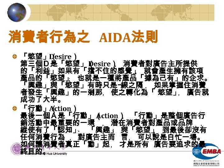 消費者行為之 AIDA法則 「慾望」（ Desire） 第三個Ｄ是「慾望」（ Desire） 消費者對廣告主所提供 ﹐ 的「利益」如果有「擋不住的感覺」 就會產生擁有該項 ﹐ 產品的「慾望」 也就是一種將產品「據為己有」的企求。 ﹔