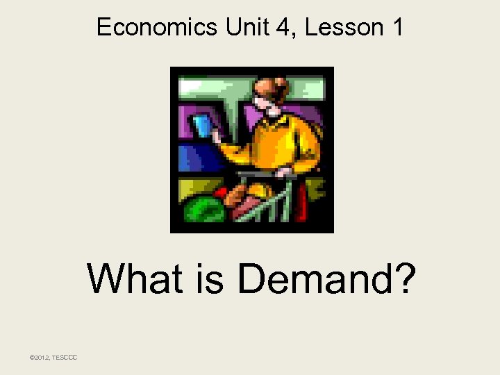 Economics Unit 4, Lesson 1 What is Demand? © 2012, TESCCC 