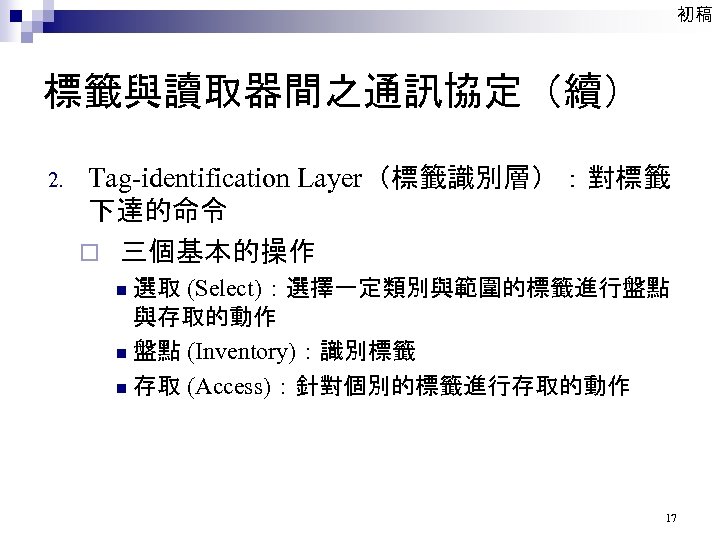 初稿 標籤與讀取器間之通訊協定（續） 2. Tag-identification Layer（標籤識別層）：對標籤 下達的命令 ¨ 三個基本的操作 選取 (Select)：選擇一定類別與範圍的標籤進行盤點 與存取的動作 n 盤點 (Inventory)：識別標籤