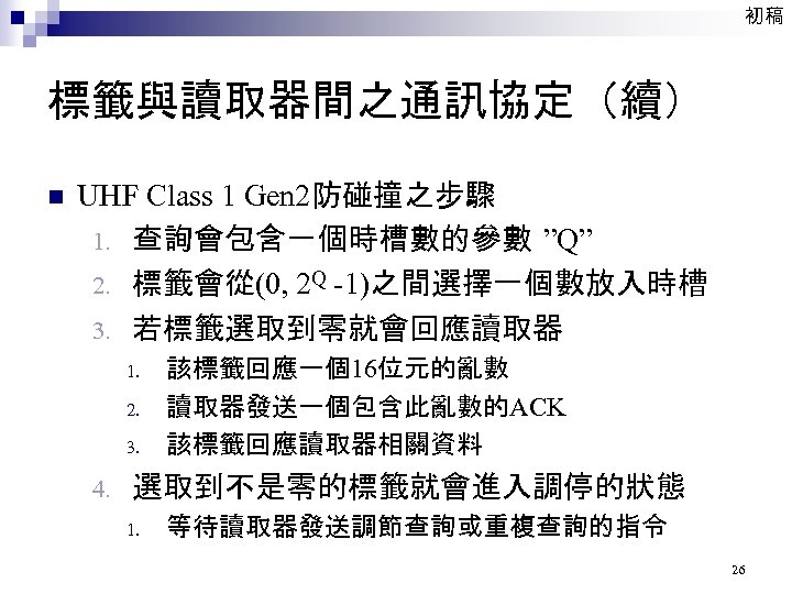 初稿 標籤與讀取器間之通訊協定（續） n UHF Class 1 Gen 2防碰撞之步驟 1. 查詢會包含一個時槽數的參數 ”Q” 2. 標籤會從(0, 2