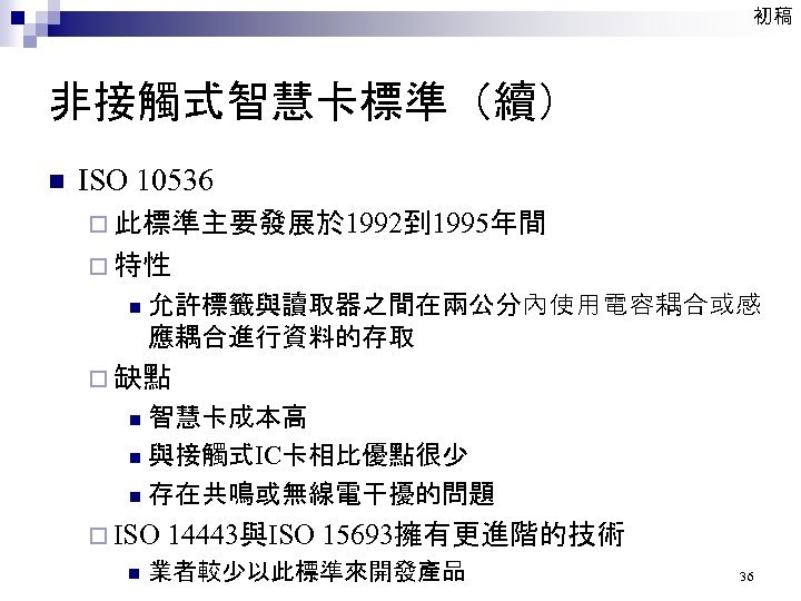 初稿 非接觸式智慧卡標準（續） n ISO 10536 ¨ 此標準主要發展於 1992到 1995年間 ¨ 特性 n 允許標籤與讀取器之間在兩公分內使用電容耦合或感 應耦合進行資料的存取