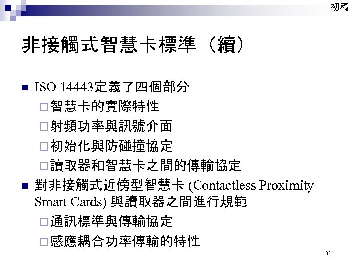 初稿 非接觸式智慧卡標準（續） n n ISO 14443定義了四個部分 ¨ 智慧卡的實際特性 ¨ 射頻功率與訊號介面 ¨ 初始化與防碰撞協定 ¨ 讀取器和智慧卡之間的傳輸協定