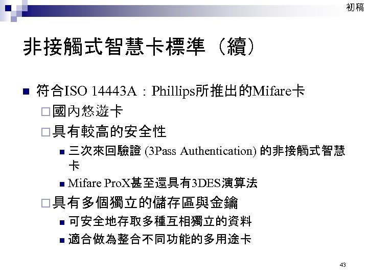初稿 非接觸式智慧卡標準（續） n 符合ISO 14443 A：Phillips所推出的Mifare卡 ¨ 國內悠遊卡 ¨ 具有較高的安全性 三次來回驗證 (3 Pass Authentication)