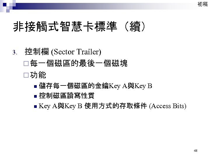 初稿 非接觸式智慧卡標準（續） 3. 控制欄 (Sector Trailer) ¨ 每一個磁區的最後一個磁塊 ¨ 功能 儲存每一個磁區的金鑰Key A與Key B n