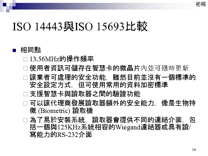 初稿 ISO 14443與ISO 15693比較 n 相同點 ¨ 13. 56 MHz的操作頻率 ¨ 使用者資訊可儲存在智慧卡的微晶片內並可隨時更新 ¨ 讓業者可處理的安全功能，雖然目前並沒有一個標準的