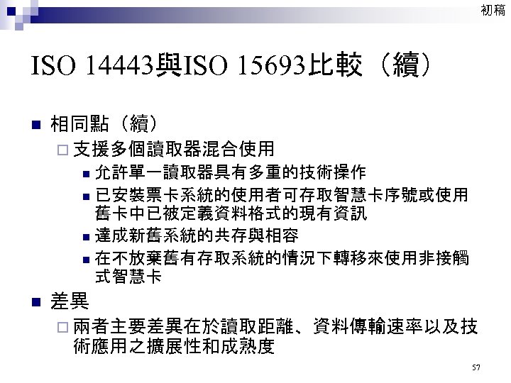 初稿 ISO 14443與ISO 15693比較（續） n 相同點（續） ¨ 支援多個讀取器混合使用 允許單一讀取器具有多重的技術操作 n 已安裝票卡系統的使用者可存取智慧卡序號或使用 舊卡中已被定義資料格式的現有資訊 n 達成新舊系統的共存與相容