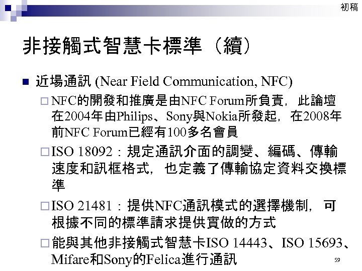 初稿 非接觸式智慧卡標準（續） n 近場通訊 (Near Field Communication, NFC) ¨ NFC的開發和推廣是由NFC Forum所負責，此論壇 在 2004年由Philips、Sony與Nokia所發起，在 2008年