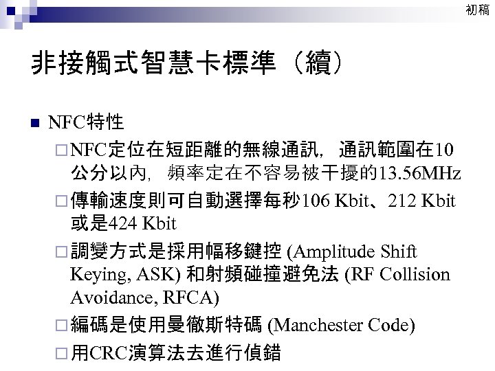 初稿 非接觸式智慧卡標準（續） n NFC特性 ¨ NFC定位在短距離的無線通訊，通訊範圍在 10 公分以內，頻率定在不容易被干擾的13. 56 MHz ¨ 傳輸速度則可自動選擇每秒 106 Kbit、212